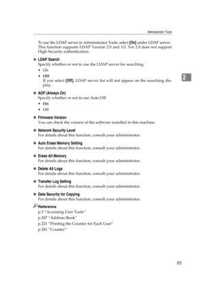 Page 93Administrator Tools
83
2
To use the LDAP server in Administrator Tools, select [On] under LDAP server.
This function supports LDAP Version 2.0 and 3.0. Ver 2.0 does not support
High Security authentication.
❖LDAP Search
Specify whether or not to use the LDAP server for searching.
On
Off
If you select [Off], LDAP server list will not appear on the searching dis-
play.
❖AOF (Always On)
Specify whether or not to use Auto Off.
On
Off
❖Firmware Version
You can check the version of the software installed...
