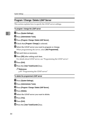 Page 94System Settings
84
2
Program / Change / Delete LDAP Server
This section explains how to specify the LDAP server settings.
To program / change the LDAP server
APress [System Settings].
BPress [Administrator Tools].
CPress [Program / Change / Delete LDAP Server].
DCheck that [Program / Change] is selected.
ESelect the LDAP server you want to program or change.
When programming the server, select [Not Programmed].
FSet each item as necessary.
GPress [OK] after setting each item.
For details about LDAP...