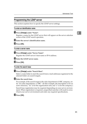 Page 95Administrator Tools
85
2
Programming the LDAP server
This section explains how to specify the LDAP server settings.
To enter an identification name
APress [Change] under Name.
Register a name for the LDAP server that will appear on the server selection
screen of the LDAP search operation.
BEnter the server’s identification name.
CPress [OK].
To enter a server name
APress [Change] under Server Name.
Register the LDAP server’s host name or IPv4 address.
BEnter the LDAP server name.
CPress [OK].
To enter...