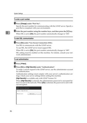 Page 96System Settings
86
2
To enter a port number
APress [Change] under Port No..
Specify the port number for communicating with the LDAP server. Specify a
port that is compliant with your environment.
BEnter the port number using the number keys, and then press the {#} key.
When SSL is set to [On], the port number automatically changes to 636.
To start SSL communication
APress [On] under Use Secure Connection (SSL).
Use SSL to communicate with the LDAP server.
To use SSL, the LDAP server must support SSL....