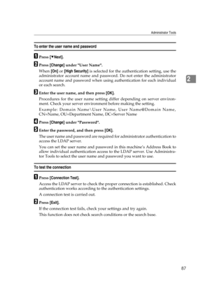 Page 97Administrator Tools
87
2
To enter the user name and password
APress [TNext].
BPress [Change] under User Name.
When [On] or [High Security] is selected for the authentication setting, use the
administrator account name and password. Do not enter the administrator
account name and password when using authentication for each individual
or each search.
CEnter the user name, and then press [OK].
Procedures for the user name setting differ depending on server environ-
ment. Check your server environment before...