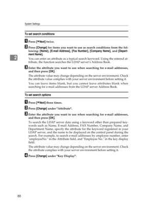 Page 98System Settings
88
2
To set search conditions
APress [TNext] twice.
BPress [Change] for items you want to use as search conditions from the fol-
lowing: [Name], [E-mail Address], [Fax Number], [Company Name], and [Depart-
ment Name].
You can enter an attribute as a typical search keyword. Using the entered at-
tribute, the function searches the LDAP server’s Address Book.
CEnter the attribute you want to use when searching for e-mail addresses,
and then press [OK].
The attribute value may change...