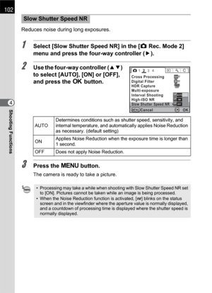 Page 104102
Shooting Functions4Reduces noise during long exposures.
1Select [Slow Shutter Speed NR] in the [A Rec. Mode 2] 
menu and press the four-way controller (5).
2Use the four-way controller (23) 
to select [AUTO], [ON] or [OFF], 
and press the 4 button.
3Press the 3 button.
The camera is ready to take a picture.
Slow Shutter Speed NR
AUTODetermines conditions such as shutter speed, sensitivity, and 
internal temperature, and automatically applies Noise Reduction 
as necessary. (default setting)
ONApplies...