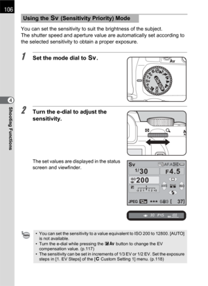 Page 108106
Shooting Functions4You can set the sensitivity to suit the brightness of the subject.
The shutter speed and aperture value are automatically set according to 
the selected sensitivity to obtain a proper exposure.
1Set the mode dial to K.
2Turn the e-dial to adjust the 
sensitivity.
The set values are displayed in the status 
screen and viewfinder.
Using the K (Sensitivity Priority) Mode
• You can set the sensitivity to a value equivalent to ISO 200 to 12800. [AUTO] 
is not available.
• Turn the...