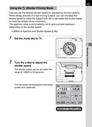 Page 109107
Shooting Functions4 Lets you set the desired shutter speed for expressing moving subjects. 
When taking pictures of a fast moving subject, you can increase the 
shutter speed to make the subject look still or decrease the shutter speed 
to have the subject show movement.
The aperture value is automatically set to give a proper exposure 
depending on the shutter speed.
1Effect of Aperture and Shutter Speed (p.96)
1Set the mode dial to b.
2Turn the e-dial to adjust the 
shutter speed.
The shutter speed...