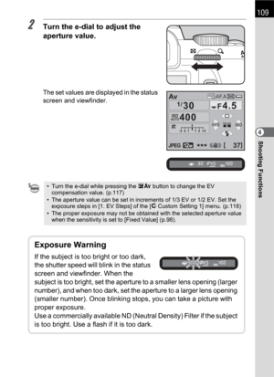 Page 111109
Shooting Functions4
2Turn the e-dial to adjust the 
aperture value.
The set values are displayed in the status 
screen and viewfinder.
• Turn the e-dial while pressing the mc button to change the EV 
compensation value. (p.117) 
• The aperture value can be set in increments of 1/3 EV or 1/2 EV. Set the 
exposure steps in [1. EV Steps] of the [ACustom Setting 1] menu. (p.118) 
• The proper exposure may not be obtained with the selected aperture value 
when the sensitivity is set to [Fixed Value] (...