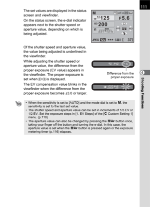 Page 113111
Shooting Functions4
The set values are displayed in the status 
screen and viewfinder. 
On the status screen, the e-dial indicator 
appears next to the shutter speed or 
aperture value, depending on which is 
being adjusted.
Of the shutter speed and aperture value, 
the value being adjusted is underlined in 
the viewfinder.
While adjusting the shutter speed or 
aperture value, the difference from the 
proper exposure (EV value) appears in 
the viewfinder. The proper exposure is 
set when [0.0] is...