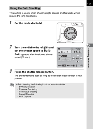 Page 115113
Shooting Functions4 This setting is useful when shooting night scenes and fireworks which 
require the long exposures.
1Set the mode dial to a.
2Turn the e-dial to the left (f) and 
set the shutter speed to h.
h appears after the slowest shutter 
speed (30 sec.).
3Press the shutter release button.
The shutter remains open as long as the shutter release button is kept 
pressed.
Using the Bulb Shooting
In Bulb shooting, the following functions are not available.
- EV Compensation
- Exposure Bracketing...