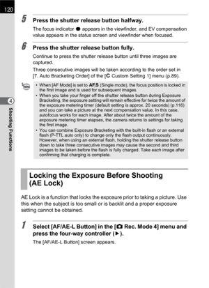 Page 122120
Shooting Functions4
5Press the shutter release button halfway.
The focus indicator ] appears in the viewfinder, and EV compensation 
value appears in the status screen and viewfinder when focused.
6Press the shutter release button fully.
Continue to press the shutter release button until three images are 
captured.
Three consecutive images will be taken according to the order set in 
[7. Auto Bracketing Order] of the [ACustom Setting 1] menu (p.89).
AE Lock is a function that locks the exposure prior...