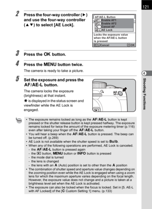 Page 123121
Shooting Functions4
2Press the four-way controller (5) 
and use the four-way controller 
(23) to select [AE Lock].
3Press the 4 button.
4Press the 3 button twice.
The camera is ready to take a picture.
5Set the exposure and press the 
=/L button.
The camera locks the exposure 
(brightness) at that instant.
@ is displayed in the status screen and 
viewfinder while the AE Lock is 
engaged.
• The exposure remains locked as long as the =/L button is kept 
pressed or the shutter release button is kept...