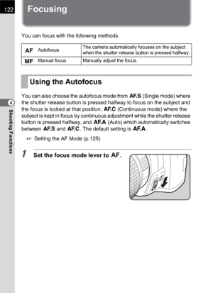 Page 124122
Shooting Functions4
Focusing
You can focus with the following methods.
You can also choose the autofocus mode from l (Single mode) where 
the shutter release button is pressed halfway to focus on the subject and 
the focus is locked at that position, k (Continuous mode) where the 
subject is kept in focus by continuous adjustment while the shutter release 
button is pressed halfway, and f (Auto) which automatically switches 
between l and k. The default setting is f.
1 Setting the AF Mode (p.125)...