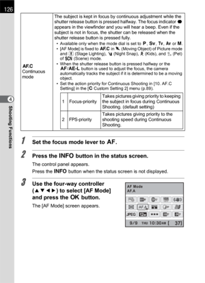 Page 128126
Shooting Functions4
1Set the focus mode lever to =.
2Press the M button in the status screen.
The control panel appears.
Press the M button when the status screen is not displayed.
3Use the four-way controller 
(2345) to select [AF Mode] 
and press the 4 button.
The [AF Mode] screen appears.
k
Continuous 
modeThe subject is kept in focus by continuous adjustment while the 
shutter release button is pressed halfway. The focus indicator ] 
appears in the viewfinder and you will hear a beep. Even if the...