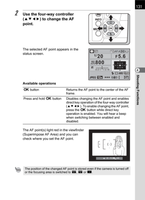 Page 133131
Shooting Functions4
2Use the four-way controller 
(2345) to change the AF 
point.
The selected AF point appears in the 
status screen.
Available operations
The AF point(s) light red in the viewfinder 
(Superimpose AF Area) and you can 
check where you set the AF point.
4 button Returns the AF point to the center of the AF 
frame.
Press and hold 4 button Disables changing the AF point and enables 
direct key operation of the four-way controller 
(2345). To enable changing the AF point, 
press the 4...