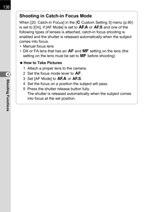 Page 138136
Shooting Functions4
Shooting in Catch-in Focus Mode
When [20. Catch-in Focus] in the [A Custom Setting 3] menu (p.90) 
is set to [On], if [AF Mode] is set to f or l and one of the 
following types of lenses is attached, catch-in focus shooting is 
enabled and the shutter is released automatically when the subject 
comes into focus.
• Manual focus lens
• DA or FA lens that has an = and \ setting on the lens (the 
setting on the lens must be set to \ before shooting)
 How to Take Pictures
1 Attach a...