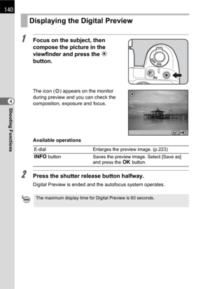 Page 142140
Shooting Functions4
1Focus on the subject, then 
compose the picture in the 
viewfinder and press the | 
button.
The icon (|) appears on the monitor 
during preview and you can check the 
composition, exposure and focus.
Available operations
2Press the shutter release button halfway.
Digital Preview is ended and the autofocus system operates.
Displaying the Digital Preview
E-dial Enlarges the preview image. (p.223) 
M button Saves the preview image. Select [Save as] 
and press the 4 button.
The...