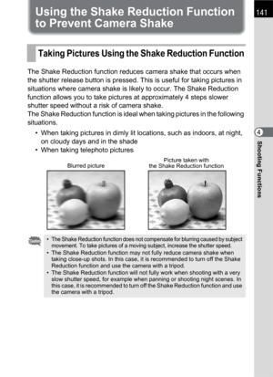 Page 143141
Shooting Functions4
Using the Shake Reduction Function 
to Prevent Camera Shake
The Shake Reduction function reduces camera shake that occurs when 
the shutter release button is pressed. This is useful for taking pictures in 
situations where camera shake is likely to occur. The Shake Reduction 
function allows you to take pictures at approximately 4 steps slower 
shutter speed without a risk of camera shake.
The Shake Reduction function is ideal when taking pictures in the following 
situations.
•...