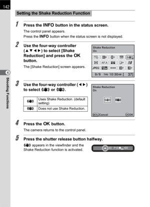 Page 144142
Shooting Functions4
1Press the M button in the status screen.
The control panel appears.
Press the M button when the status screen is not displayed.
2Use the four-way controller 
(2345) to select [Shake 
Reduction] and press the 4 
button.
The [Shake Reduction] screen appears.
3Use the four-way controller (45) 
to select k or l.
4Press the 4 button.
The camera returns to the control panel.
5Press the shutter release button halfway.
k appears in the viewfinder and the 
Shake Reduction function is...