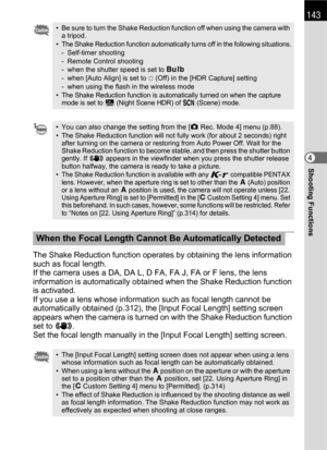 Page 145143
Shooting Functions4
The Shake Reduction function operates by obtaining the lens information 
such as focal length.
If the camera uses a DA, DA L, D FA, FA J, FA or F lens, the lens 
information is automatically obtained when the Shake Reduction function 
is activated.
If you use a lens whose information such as focal length cannot be 
automatically obtained (p.312), the [Input Focal Length] setting screen 
appears when the camera is turned on with the Shake Reduction function 
set to k.
Set the focal...