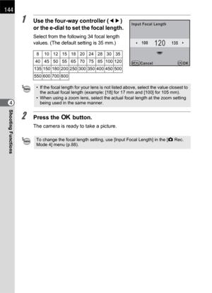 Page 146144
Shooting Functions4
1Use the four-way controller (45) 
or the e-dial to set the focal length.
Select from the following 34 focal length 
values. (The default setting is 35 mm.)
2Press the 4 button.
The camera is ready to take a picture.
8 101215182024283035
40 45 50 55 65 70 75 85 100 120
135 150 180 200 250 300 350 400 450 500
550 600 700 800
• If the focal length for your lens is not listed above, select the value closest to 
the actual focal length (example: [18] for 17 mm and [100] for 105 mm).
•...