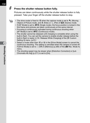 Page 152150
Shooting Functions4
6Press the shutter release button fully.
Pictures are taken continuously while the shutter release button is fully 
pressed. Take your finger off the shutter release button to stop.
• The drive mode is fixed to g when the capture mode is set to \ (Moving 
Object) of Picture mode, and R (Kids) or Y (Pet) of H (Scene) mode.
• If [AF Mode] is set to l (Single mode), the focus position is locked in the 
first frame and pictures are taken continuously at the same interval.
• Focusing...