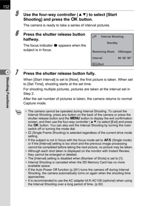 Page 154152
Shooting Functions4
5Use the four-way controller (23) to select [Start 
Shooting] and press the 4 button.
The camera is ready to take a series of interval pictures.
6Press the shutter release button 
halfway.
The focus indicator ] appears when the 
subject is in focus.
7Press the shutter release button fully.
When [Start Interval] is set to [Now], the first picture is taken. When set 
to [Set Time], shooting starts at the set time.
For shooting multiple pictures, pictures are taken at the interval...