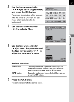Page 159157
Shooting Functions4
2Use the four-way controller 
(2345) to select [Digital Filter] 
and press the 4 button.
The screen for selecting a filter appears.
After the power is turned on, the last 
image taken is displayed in the 
background.
3Use the four-way controller 
(45) to select a filter.
4Use the four-way controller 
(23) to select the parameter and 
the four-way controller (45) to 
adjust the parameter’s value.
Available operations
5Press the 4 button.
The camera returns to the control panel.
mc...