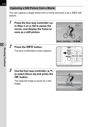 Page 172170
Shooting Functions4You can capture a single frame from a movie and save it as a JPEG still 
picture.
1Press the four-way controller (2) 
in Step 3 on p.169 to pause the 
movie, and display the frame to 
save as a still picture.
2Press the M button.
The save confirmation screen appears.
3Use the four-way controller (23) 
to select [Save as] and press the 
4 button.
The captured image is saved as a new 
image.
Capturing a Still Picture from a Movie
Movie10min00sec
90/180090/1800INFO
Cancel Save as...