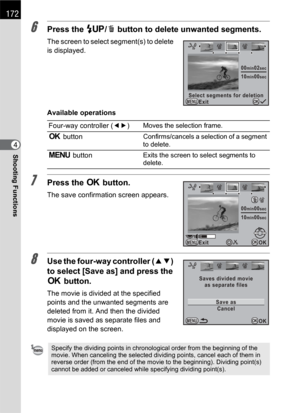 Page 174172
Shooting Functions4
6Press the K/i button to delete unwanted segments.
The screen to select segment(s) to delete 
is displayed.
Available operations
7Press the 4 button.
The save confirmation screen appears.
8Use the four-way controller (23) 
to select [Save as] and press the 
4 button.
The movie is divided at the specified 
points and the unwanted segments are 
deleted from it. And then the divided 
movie is saved as separate files and 
displayed on the screen.Four-way controller (45)
Moves the...