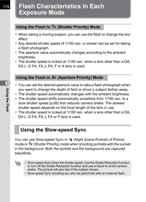 Page 176174
Using the Flash5
Flash Characteristics in Each 
Exposure Mode
• When taking a moving subject, you can use the flash to change the blur 
effect.
• Any desired shutter speed of 1/180 sec. or slower can be set for taking 
a flash photograph.
• The aperture value automatically changes according to the ambient 
brightness.
• The shutter speed is locked at 1/180 sec. when a lens other than a DA, 
DA L, D FA, FA J, FA, F or A lens is used.
• You can set the desired aperture value to take a flash photograph...