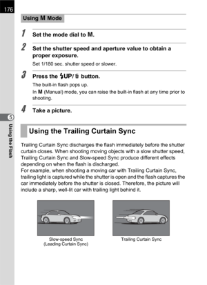Page 178176
Using the Flash5
1Set the mode dial to a.
2Set the shutter speed and aperture value to obtain a 
proper exposure.
Set 1/180 sec. shutter speed or slower.
3Press the K/i button.
The built-in flash pops up.
In a (Manual) mode, you can raise the built-in flash at any time prior to 
shooting.
4Take a picture.
Trailing Curtain Sync discharges the flash immediately before the shutter 
curtain closes. When shooting moving objects with a slow shutter speed, 
Trailing Curtain Sync and Slow-speed Sync produce...