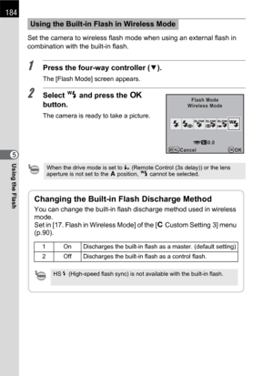 Page 186184
Using the Flash5Set the camera to wireless flash mode when using an external flash in 
combination with the built-in flash.
1Press the four-way controller (3).
The [Flash Mode] screen appears.
2Select r and press the 4 
button.
The camera is ready to take a picture.
Using the Built-in Flash in Wireless Mode
When the drive mode is set to i (Remote Control (3s delay)) or the lens 
aperture is not set to the s position, r cannot be selected.
Flash Mode
Wireless Mode
Cancel OK
OKMENU0.0
Changing the...