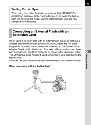 Page 189187
Using the Flash5 When using the built-in flash with an external flash that does not have a 
wireless flash mode function such as AF200FG, attach the Hot Shoe 
Adapter F
G (optional) to the camera hot shoe and an Off-Camera Shoe 
Adapter F (optional) to the bottom of the external flash, and connect these 
with the Extension Cord F5P (optional) as shown in the illustration below. 
The Off-Camera Shoe Adapter F can be mounted to your tripod using the 
tripod screw.
Only a P-TTL auto flash can be used in...