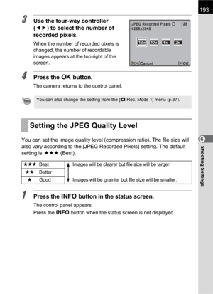 Page 195193
Shooting Settings6
3Use the four-way controller 
(45) to select the number of 
recorded pixels.
When the number of recorded pixels is 
changed, the number of recordable 
images appears at the top right of the 
screen.
4Press the 4 button.
The camera returns to the control panel.
You can set the image quality level (compression ratio). The file size will 
also vary according to the [JPEG Recorded Pixels] setting. The default 
setting is C (Best).
1Press the M button in the status screen.
The control...