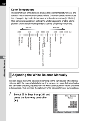 Page 204202
Shooting Settings6
You can adjust the white balance depending on the light source when taking 
pictures. With the manual white balance, the camera can store delicate shades 
that cannot be precisely adjusted with the white balance preset values provided 
in the camera. This provides the optimum white balance for your surroundings.
1Select K in Step 3 on p.201 and 
press the four-way controller 
(5).
Adjusting the White Balance Manually
Color Temperature
The color of light shifts towards blue as the...