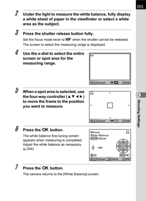Page 205203
Shooting Settings6
2Under the light to measure the white balance, fully display 
a white sheet of paper in the viewfinder or select a white 
area as the subject.
3Press the shutter release button fully.
Set the focus mode lever to \ when the shutter cannot be released.
The screen to select the measuring range is displayed.
4Use the e-dial to select the entire 
screen or spot area for the 
measuring range.
5When a spot area is selected, use 
the four-way controller (2345) 
to move the frame to the...
