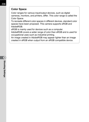 Page 208206
Shooting Settings6
Color Space
Color ranges for various input/output devices, such as digital 
cameras, monitors, and printers, differ. This color range is called the 
Color Space.
To recreate different color spaces in different devices, standard color 
spaces have been proposed. This camera supports sRGB and 
AdobeRGB.
sRGB is mainly used for devices such as a computer.
AdobeRGB covers a wider range of color than sRGB and is used for 
occupational uses such as industrial printing.
An image created...