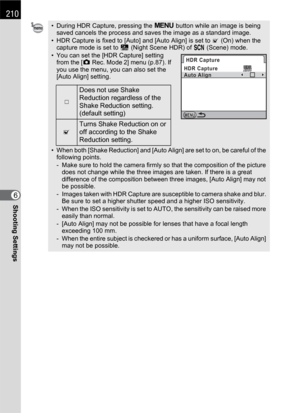 Page 212210
Shooting Settings6
• During HDR Capture, pressing the 3 button while an image is being 
saved cancels the process and saves the image as a standard image.
• HDR Capture is fixed to [Auto] and [Auto Align] is set to O (On) when the 
capture mode is set to Z (Night Scene HDR) of H (Scene) mode.
• You can set the [HDR Capture] setting 
from the [A Rec. Mode 2] menu (p.87). If 
you use the menu, you can also set the 
[Auto Align] setting.
• When both [Shake Reduction] and [Auto Align] are set to on, be...