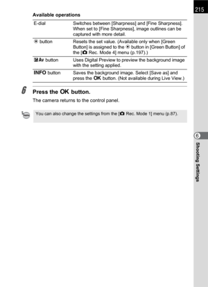 Page 217215
Shooting Settings6
Available operations
6Press the 4 button.
The camera returns to the control panel.
E-dial Switches between [Sharpness] and [Fine Sharpness]. 
When set to [Fine Sharpness], image outlines can be 
captured with more detail.
| button Resets the set value. (Available only when [Green 
Button] is assigned to the | button in [Green Button] of 
the [A Rec. Mode 4] menu (p.197).)
mc button Uses Digital Preview to preview the background image 
with the setting applied.
M button Saves the...