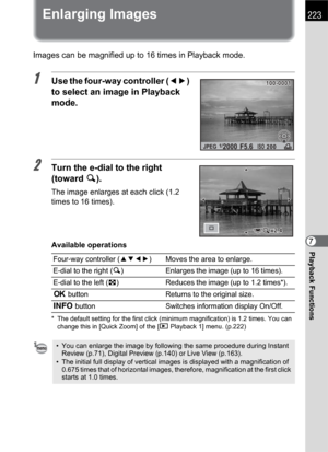 Page 225223
Playback Functions7
Enlarging Images
Images can be magnified up to 16 times in Playback mode.
1Use the four-way controller (45) 
to select an image in Playback 
mode.
2Turn the e-dial to the right 
(toward y).
The image enlarges at each click (1.2 
times to 16 times).
Available operations
* The default setting for the first click (minimum magnification) is 1.2 times. You can 
change this in [Quick Zoom] of the [QPlayback 1] menu. (p.222)
Four-way controller (2345) Moves the area to enlarge.
E-dial to...