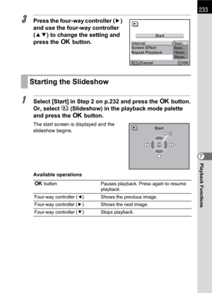 Page 235233
Playback Functions7
3Press the four-way controller (5) 
and use the four-way controller 
(23) to change the setting and 
press the 4 button.
1Select [Start] in Step 2 on p.232 and press the 4 button.
Or, select u (Slideshow) in the playback mode palette 
and press the 4 button.
The start screen is displayed and the 
slideshow begins.
Available operations
Starting the Slideshow
4 button Pauses playback. Press again to resume 
playback.
Four-way controller (4) Shows the previous image.
Four-way...