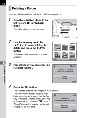 Page 240238
Playback Functions7You can delete a selected folder and all the images in it.
1Turn the e-dial two clicks to the 
left (toward f) in Playback 
mode.
The folder display screen appears.
2Use the four-way controller 
(2345) to select a folder to 
delete and press the K/i 
button.
The delete folder confirmation screen 
appears.
3Press the four-way controller (2) 
to select [Delete].
4Press the 4 button.
The selected folder and all images in it are deleted.
The confirmation screen appears when 
there are...