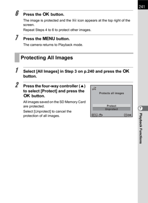 Page 243241
Playback Functions7
6Press the 4 button.
The image is protected and the Y icon appears at the top right of the 
screen.
Repeat Steps 4 to 6 to protect other images.
7Press the 3 button.
The camera returns to Playback mode.
1Select [All Images] in Step 3 on p.240 and press the 4 
button.
2Press the four-way controller (2) 
to select [Protect] and press the 
4 button.
All images saved on the SD Memory Card 
are protected.
Select [Unprotect] to cancel the 
protection of all images.
Protecting All...