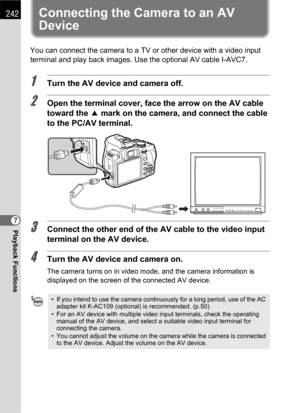 Page 244242
Playback Functions7
Connecting the Camera to an AV 
Device
You can connect the camera to a TV or other device with a video input 
terminal and play back images. Use the optional AV cable I-AVC7.
1Turn the AV device and camera off.
2Open the terminal cover, face the arrow on the AV cable 
toward the 2 mark on the camera, and connect the cable 
to the PC/AV terminal.
3Connect the other end of the AV cable to the video input 
terminal on the AV device.
4Turn the AV device and camera on.
The camera turns...