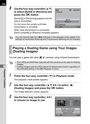 Page 248246
Playback Functions7
8Use the four-way controller (23) 
to select [Send] or [Receive] and 
press the 4 button.
[Sending] or [Receiving] appears and the 
data is transmitted.
Do not move the camera until data 
transmission is complete.
When data transmission is successful, 
[Send complete] or [Receive complete] appears.
You can play a game with other W cameras using infrared transmission.
1Press the four-way controller (3) in Playback mode.
The playback mode palette appears.
2Use the four-way...