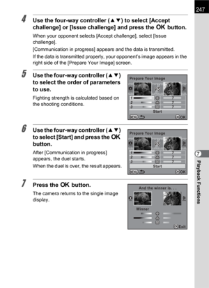 Page 249247
Playback Functions7
4Use the four-way controller (23) to select [Accept 
challenge] or [Issue challenge] and press the 4 button.
When your opponent selects [Accept challenge], select [Issue 
challenge].
[Communication in progress] appears and the data is transmitted.
If the data is transmitted properly, your opponent’s image appears in the 
right side of the [Prepare Your Image] screen.
5Use the four-way controller (23) 
to select the order of parameters 
to use.
Fighting strength is calculated based...