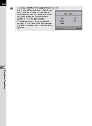 Page 250248
Playback Functions7
• The image sent from the opponent is not saved.
• If you select [Game Score] in Step 3, you 
can check the number of duels that you 
have won and lost, and those that ended 
in a draw. Press the | button in this 
screen to reset the game score.
• If data transmission is not completed 
properly or it is interrupted, the message 
[Unable to establish data communication] 
appears.
WinGame Score
Lose
Draw10
200
1
Reset
OKOK 