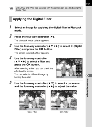 Page 257255
Processing Images8
1Select an image for applying the digital filter in Playback 
mode.
2Press the four-way controller (3).
The playback mode palette appears.
3Use the four-way controller (2345) to select D(Digital 
Filter) and press the 4 button.
The screen to select a filter appears.
4Use the four-way controller 
(2345) to select a filter and 
press the 4 button.
After selecting a filter, you can check the 
effect on the screen.
You can select a different image by 
turning the e-dial.
5Use the...