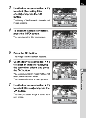 Page 259257
Processing Images8
3Use the four-way controller (23) 
to select [Recreating filter 
effects] and press the 4 
button.
The history of the filter set for the selected 
image appears.
4To check the parameter details, 
press the M button.
You can check the filter parameters.
5Press the 4 button.
The image selection screen appears.
6Use the four-way controller (45) 
to select an image for applying 
the same filter effects and press 
the 4 button.
You can only select an image that has not 
been processed...