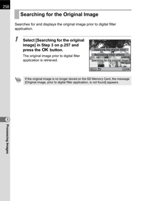 Page 260258
Processing Images8Searches for and displays the original image prior to digital filter 
application.
1Select [Searching for the original 
image] in Step 3 on p.257 and 
press the 4 button.
The original image prior to digital filter 
application is retrieved.
Searching for the Original Image
If the original image is no longer stored on the SD Memory Card, the message 
[Original image, prior to digital filter application, is not found] appears.
MENU
Searching for the original image
Applying the digital...