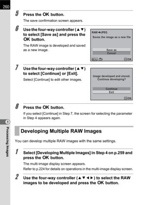 Page 262260
Processing Images8
5Press the 4 button.
The save confirmation screen appears.
6Use the four-way controller (23) 
to select [Save as] and press the 
4 button.
The RAW image is developed and saved 
as a new image.
7Use the four-way controller (23) 
to select [Continue] or [Exit].
Select [Continue] to edit other images.
8Press the 4 button.
If you select [Continue] in Step 7, the screen for selecting the parameter 
in Step 4 appears again.
You can develop multiple RAW images with the same settings....